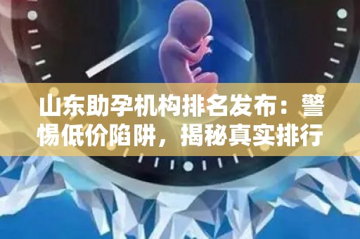 山东助孕机构排名发布：警惕低价陷阱，揭秘真实排行