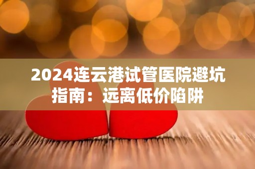 2024连云港试管医院避坑指南：远离低价陷阱