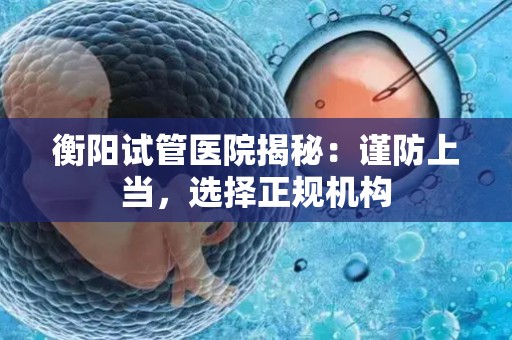 衡阳试管医院揭秘：谨防上当，选择正规机构