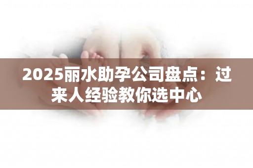 2025丽水助孕公司盘点：过来人经验教你选中心