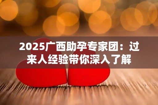 2025广西助孕专家团：过来人经验带你深入了解