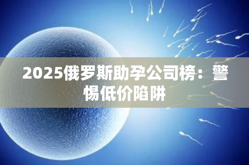 2025俄罗斯助孕公司榜：警惕低价陷阱