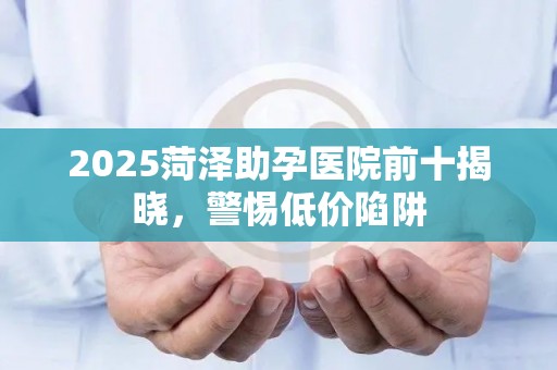 2025菏泽助孕医院前十揭晓，警惕低价陷阱