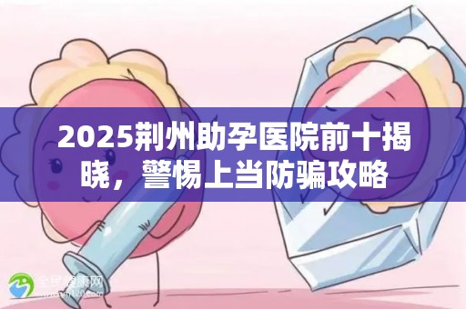 2025荆州助孕医院前十揭晓，警惕上当防骗攻略
