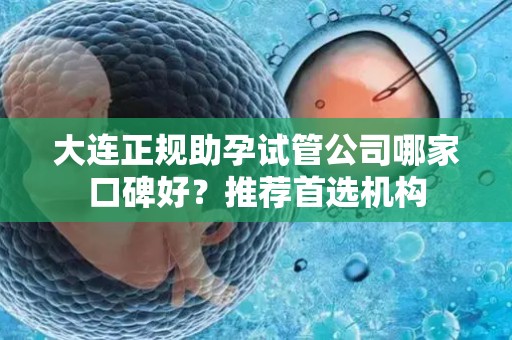 大连正规助孕试管公司哪家口碑好？推荐首选机构