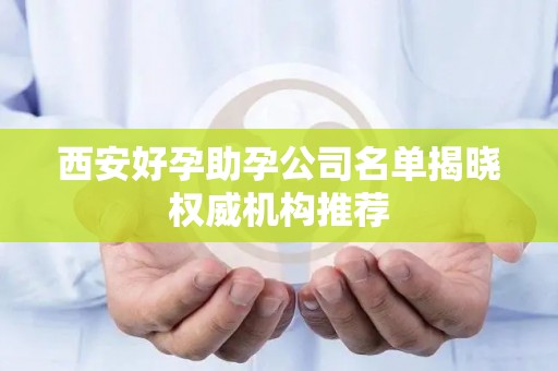 西安好孕助孕公司名单揭晓权威机构推荐