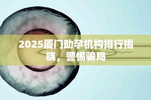 2025厦门助孕机构排行揭晓，警惕骗局
