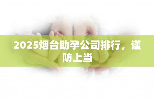 2025烟台助孕公司排行，谨防上当