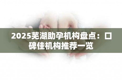 2025芜湖助孕机构盘点：口碑佳机构推荐一览