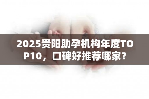 2025贵阳助孕机构年度TOP10，口碑好推荐哪家？