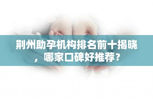 荆州助孕机构排名前十揭晓，哪家口碑好推荐？