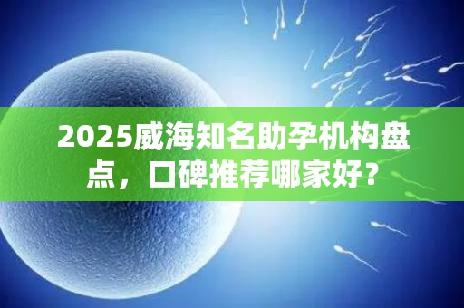 2025威海知名助孕机构盘点，口碑推荐哪家好？