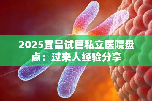 2025宜昌试管私立医院盘点：过来人经验分享