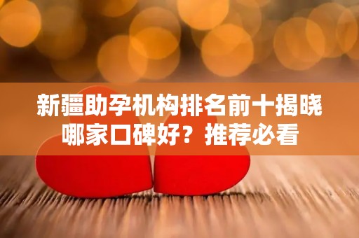 新疆助孕机构排名前十揭晓哪家口碑好？推荐必看