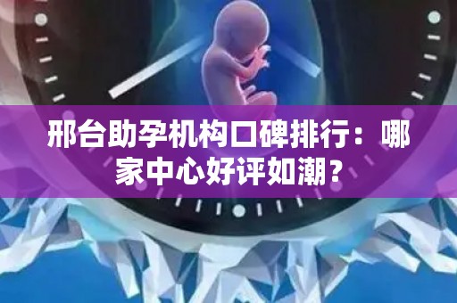 邢台助孕机构口碑排行：哪家中心好评如潮？