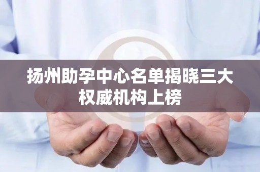 扬州助孕中心名单揭晓三大权威机构上榜