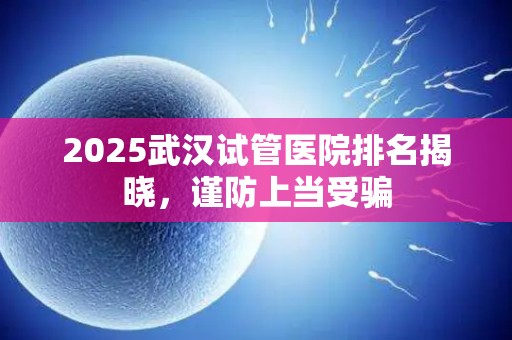 2025武汉试管医院排名揭晓，谨防上当受骗