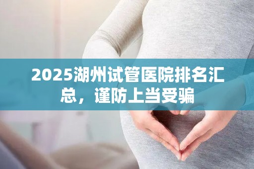 2025湖州试管医院排名汇总，谨防上当受骗