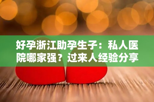 好孕浙江助孕生子：私人医院哪家强？过来人经验分享