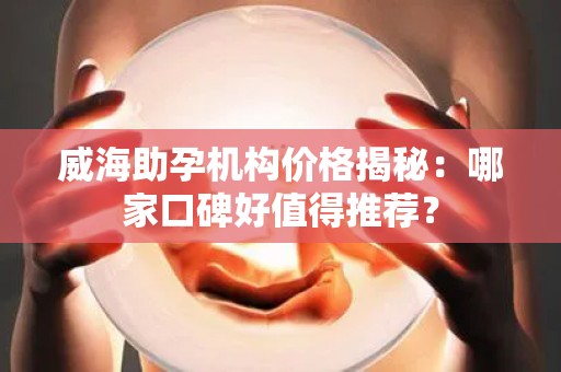 威海助孕机构价格揭秘：哪家口碑好值得推荐？