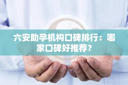 六安助孕机构口碑排行：哪家口碑好推荐？