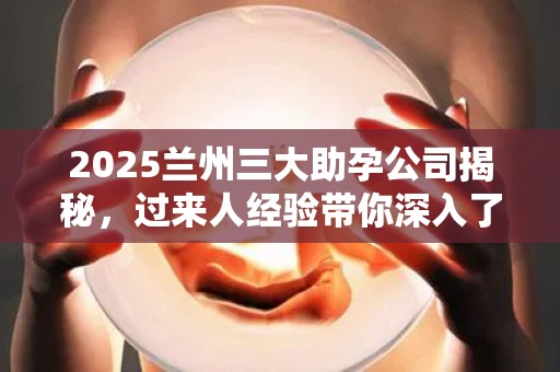 2025兰州三大助孕公司揭秘，过来人经验带你深入了解