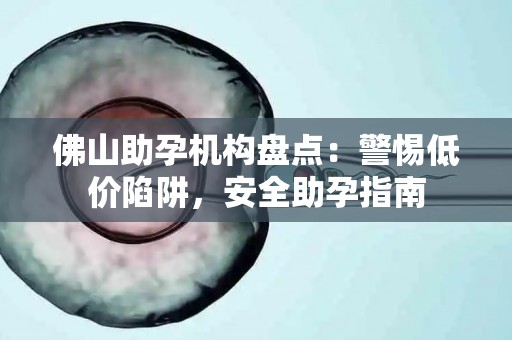 佛山助孕机构盘点：警惕低价陷阱，安全助孕指南