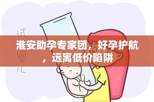 淮安助孕专家团，好孕护航，远离低价陷阱