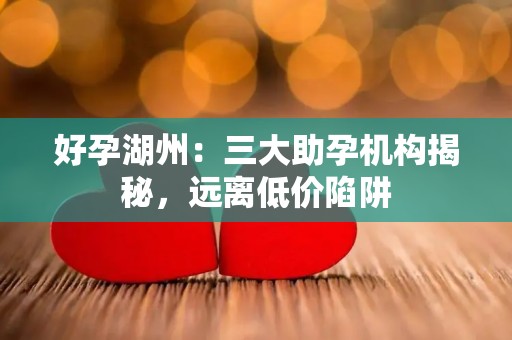 好孕湖州：三大助孕机构揭秘，远离低价陷阱