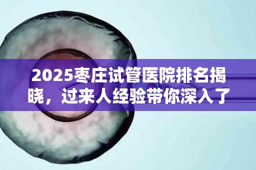 2025枣庄试管医院排名揭晓，过来人经验带你深入了解