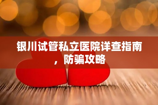 银川试管私立医院详查指南，防骗攻略