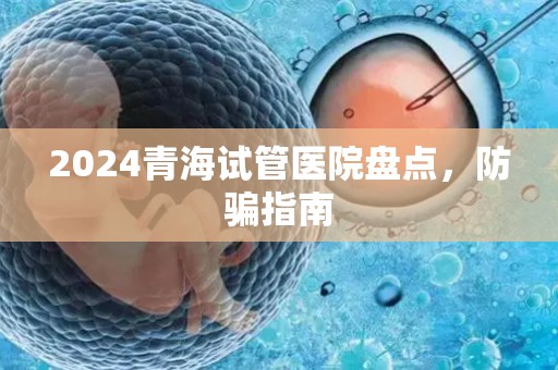 2024青海试管医院盘点，防骗指南