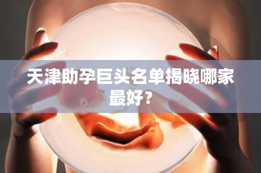 天津助孕巨头名单揭晓哪家最好？