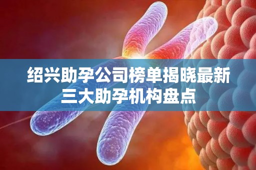 绍兴助孕公司榜单揭晓最新三大助孕机构盘点