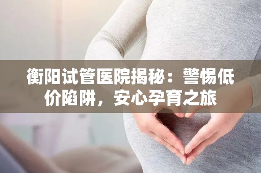 衡阳试管医院揭秘：警惕低价陷阱，安心孕育之旅