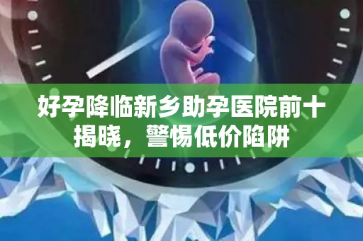 好孕降临新乡助孕医院前十揭晓，警惕低价陷阱