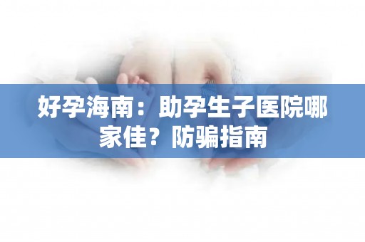 好孕海南：助孕生子医院哪家佳？防骗指南