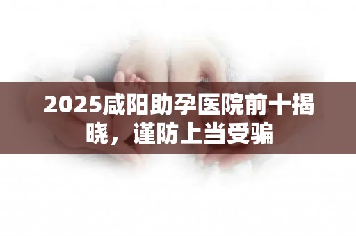 2025咸阳助孕医院前十揭晓，谨防上当受骗