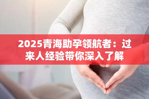2025青海助孕领航者：过来人经验带你深入了解