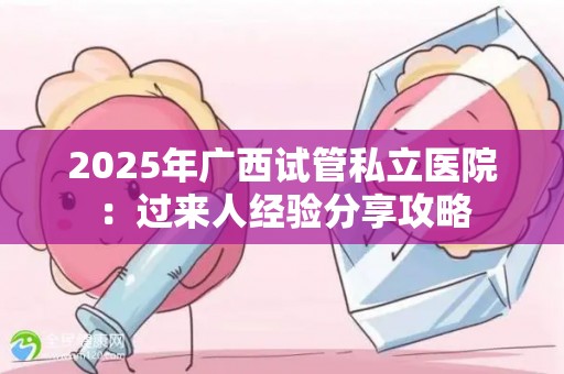 2025年广西试管私立医院：过来人经验分享攻略