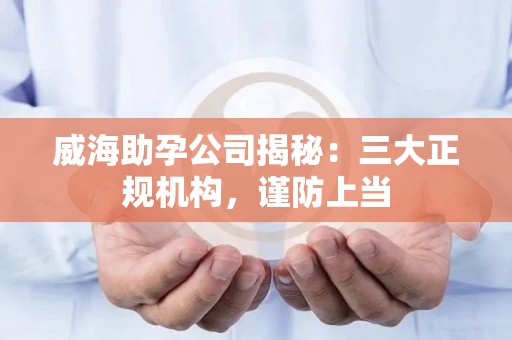 威海助孕公司揭秘：三大正规机构，谨防上当