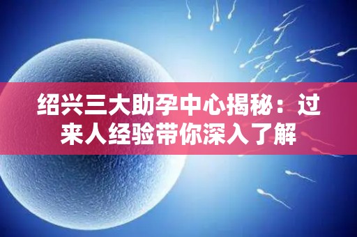 绍兴三大助孕中心揭秘：过来人经验带你深入了解