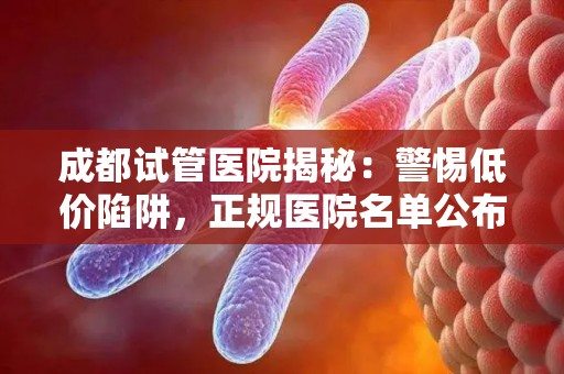 成都试管医院揭秘：警惕低价陷阱，正规医院名单公布
