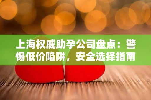 上海权威助孕公司盘点：警惕低价陷阱，安全选择指南