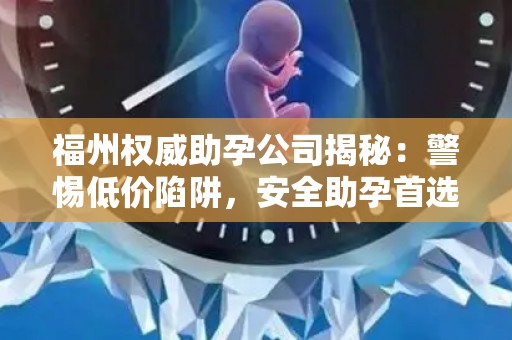 福州权威助孕公司揭秘：警惕低价陷阱，安全助孕首选
