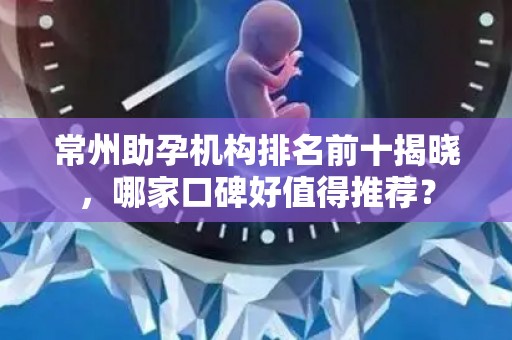 常州助孕机构排名前十揭晓，哪家口碑好值得推荐？