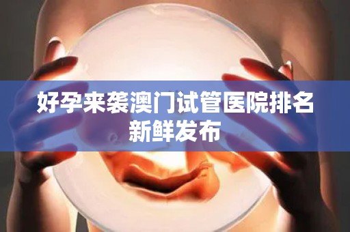 好孕来袭澳门试管医院排名新鲜发布
