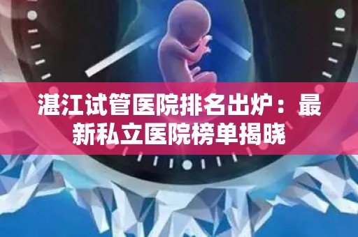 湛江试管医院排名出炉：最新私立医院榜单揭晓