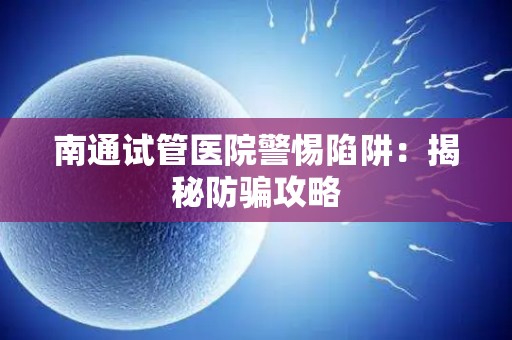 南通试管医院警惕陷阱：揭秘防骗攻略