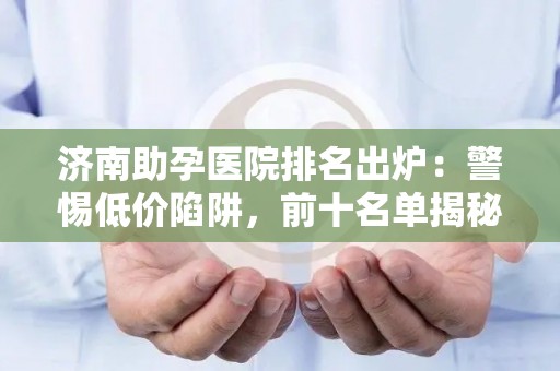 济南助孕医院排名出炉：警惕低价陷阱，前十名单揭秘